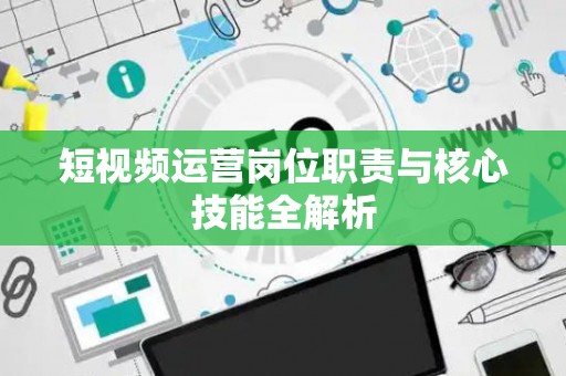 短视频运营岗位职责与核心技能全解析