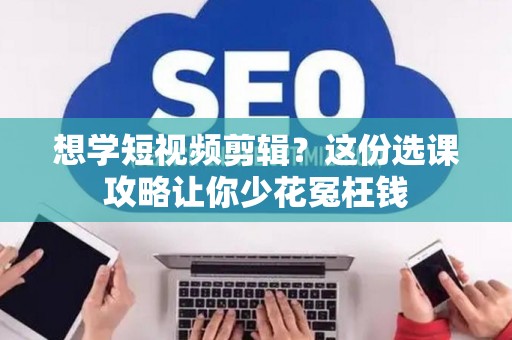 想学短视频剪辑？这份选课攻略让你少花冤枉钱